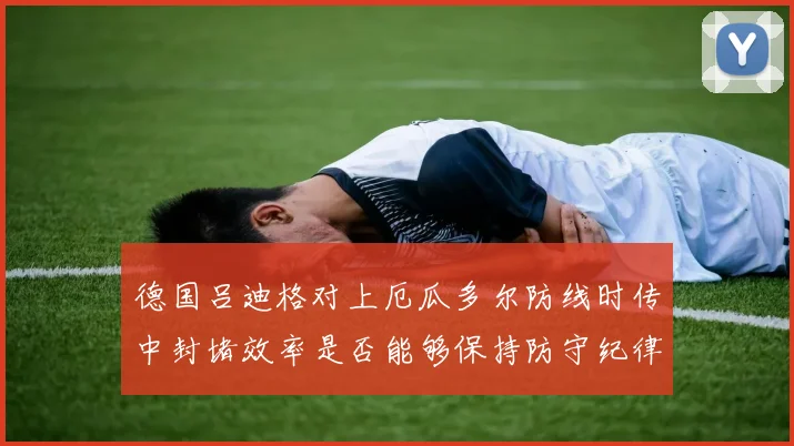 德国吕迪格对上厄瓜多尔防线时传中封堵效率是否能够保持防守纪律