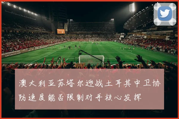 澳大利亚苏塔尔迎战土耳其中卫协防速度能否限制对手核心发挥