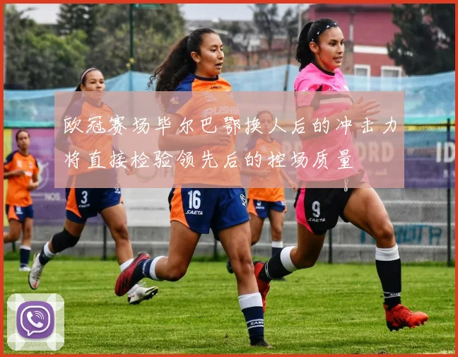 欧冠赛场毕尔巴鄂换人后的冲击力将直接检验领先后的控场质量
