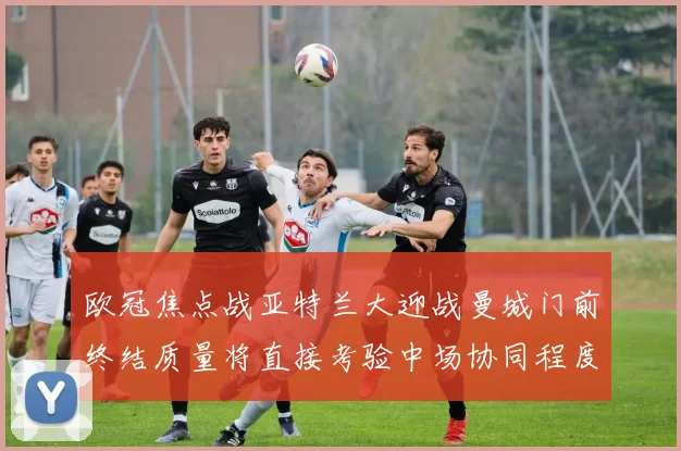 欧冠焦点战亚特兰大迎战曼城门前终结质量将直接考验中场协同程度