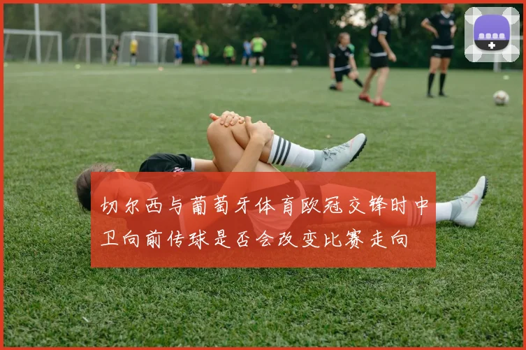 切尔西与葡萄牙体育欧冠交锋时中卫向前传球是否会改变比赛走向