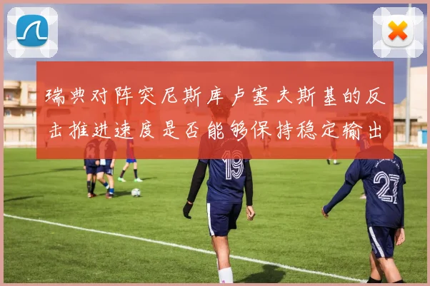 瑞典对阵突尼斯库卢塞夫斯基的反击推进速度是否能够保持稳定输出