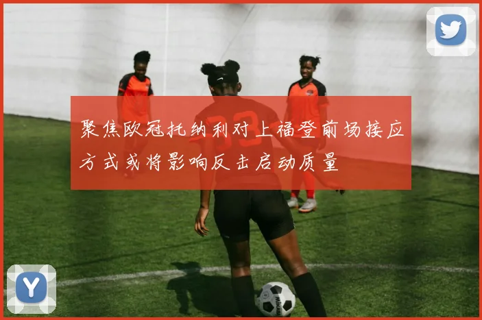 聚焦欧冠托纳利对上福登前场接应方式或将影响反击启动质量