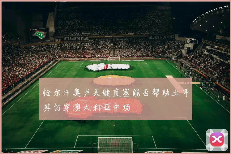 恰尔汗奥卢关键直塞能否帮助土耳其打穿澳大利亚中场